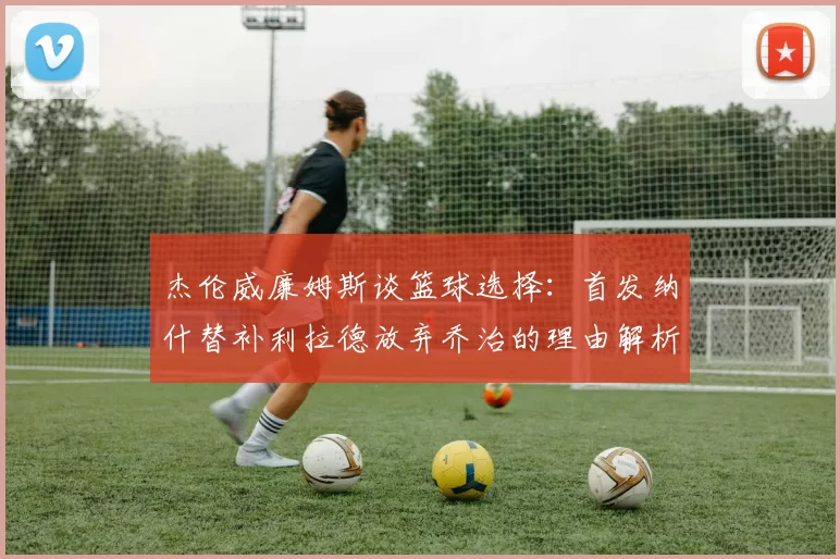 杰伦威廉姆斯谈篮球选择：首发纳什替补利拉德放弃乔治的理由解析
