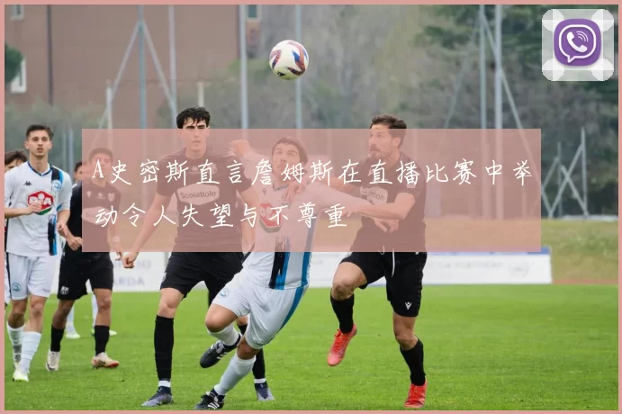A史密斯直言詹姆斯在直播比赛中举动令人失望与不尊重