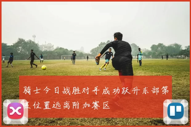 骑士今日战胜对手成功跃升东部第五位置远离附加赛区