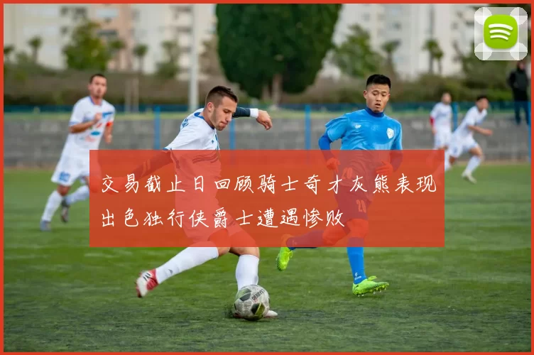 交易截止日回顾骑士奇才灰熊表现出色独行侠爵士遭遇惨败