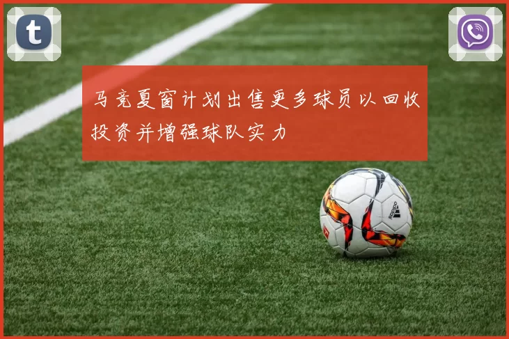 马竞夏窗计划出售更多球员以回收投资并增强球队实力