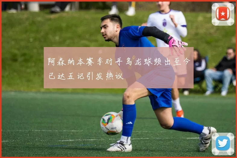 阿森纳本赛季对手乌龙球频出至今已达五记引发热议