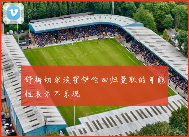 舒梅切尔谈霍伊伦回归曼联的可能性表示不乐观