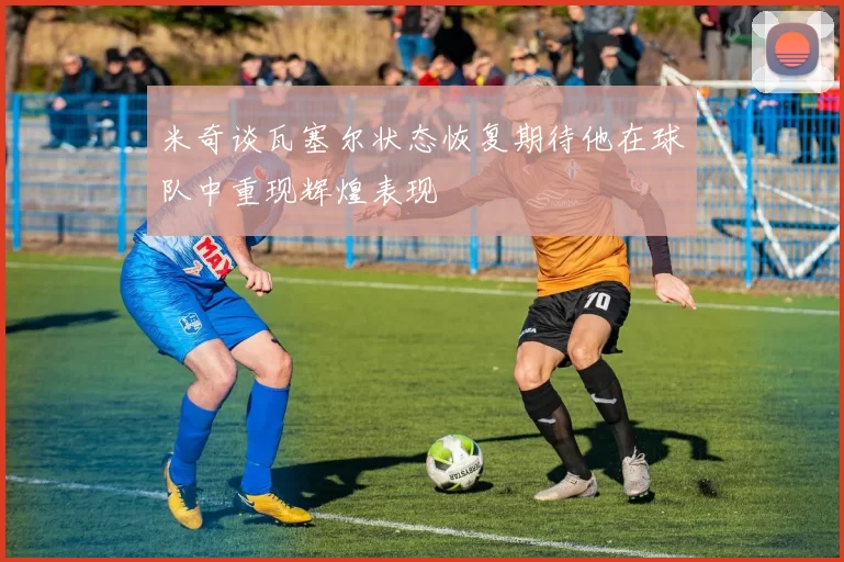米奇谈瓦塞尔状态恢复期待他在球队中重现辉煌表现